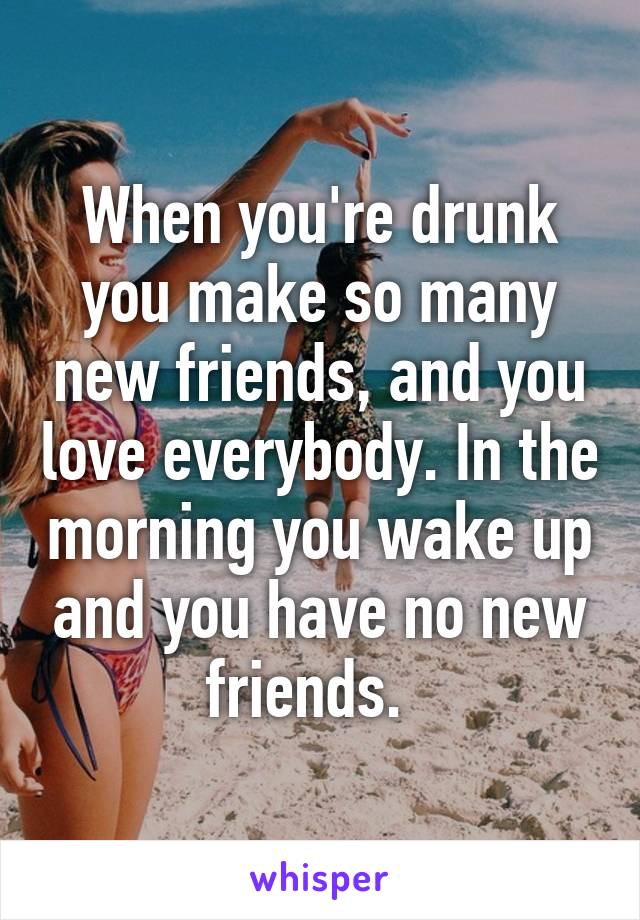 When you're drunk you make so many new friends, and you love everybody. In the morning you wake up and you have no new friends.  