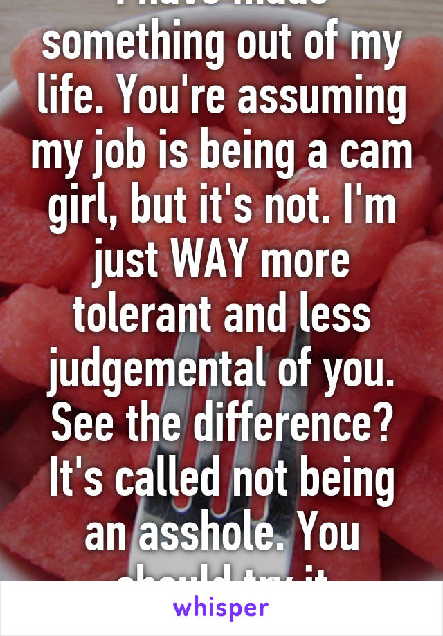 I have made something out of my life. You're assuming my job is being a cam girl, but it's not. I'm just WAY more tolerant and less judgemental of you. See the difference? It's called not being an asshole. You should try it sometime. 