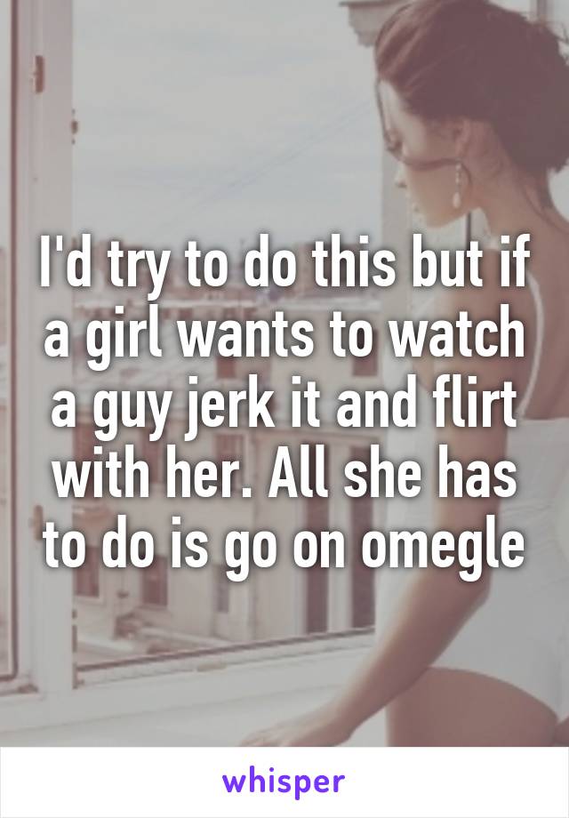 I'd try to do this but if a girl wants to watch a guy jerk it and flirt with her. All she has to do is go on omegle