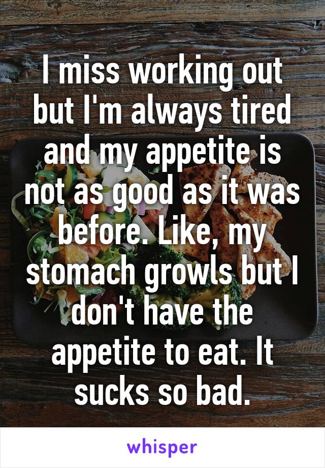 I miss working out but I'm always tired and my appetite is not as good as it was before. Like, my stomach growls but I don't have the appetite to eat. It sucks so bad.