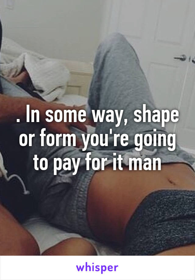 . In some way, shape or form you're going to pay for it man