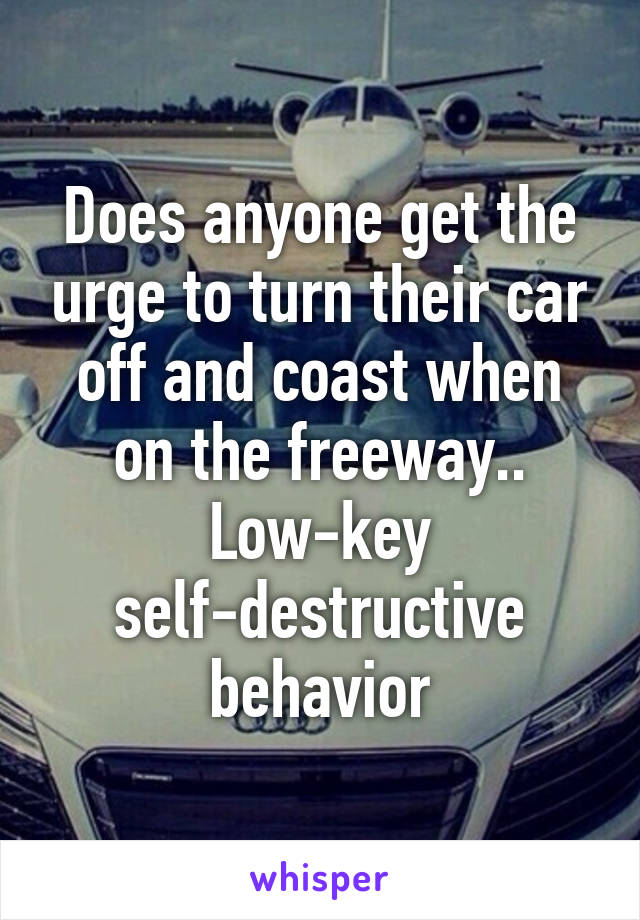 Does anyone get the urge to turn their car off and coast when on the freeway.. Low-key self-destructive behavior