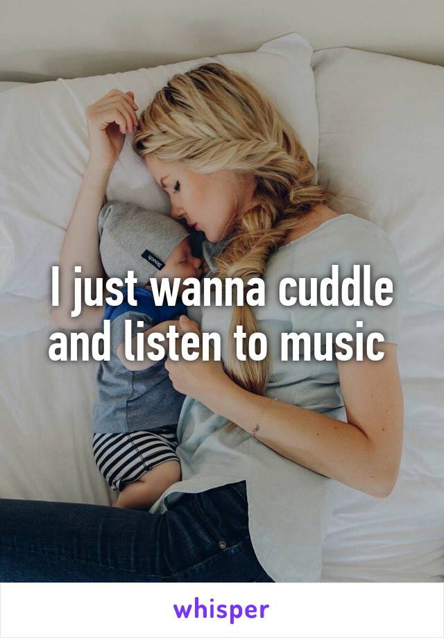 I just wanna cuddle and listen to music 