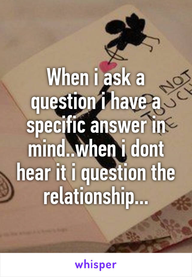 When i ask a question i have a specific answer in mind..when i dont hear it i question the relationship...