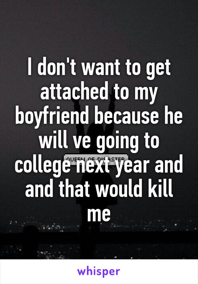 I don't want to get attached to my boyfriend because he will ve going to college next year and and that would kill me