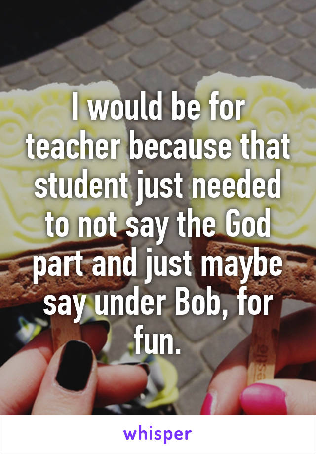 I would be for teacher because that student just needed to not say the God part and just maybe say under Bob, for fun.