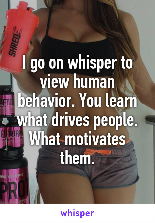 I go on whisper to view human behavior. You learn what drives people. What motivates them.