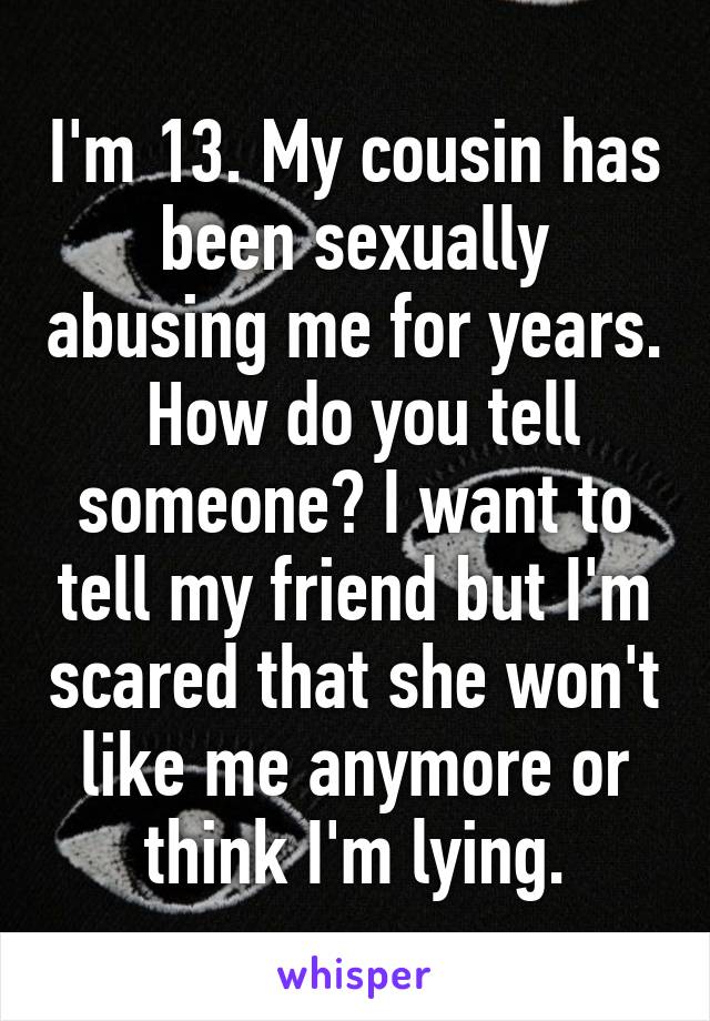 I'm 13. My cousin has been sexually abusing me for years.  How do you tell someone? I want to tell my friend but I'm scared that she won't like me anymore or think I'm lying.