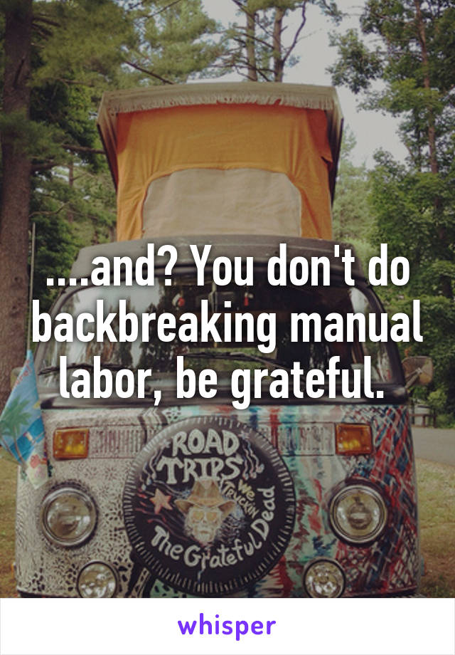 ....and? You don't do backbreaking manual labor, be grateful. 