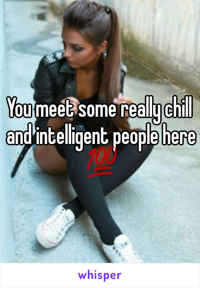 You meet some really chill and intelligent people here 💯