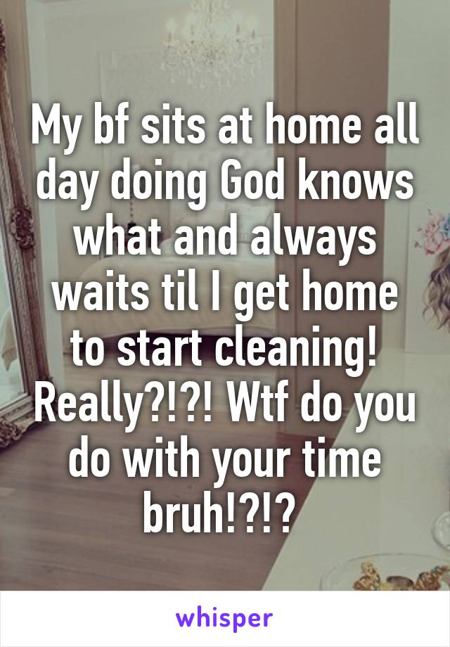 My bf sits at home all day doing God knows what and always waits til I get home to start cleaning! Really?!?! Wtf do you do with your time bruh!?!? 