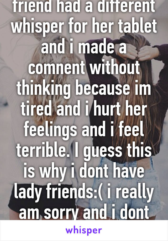 So i didnt know my friend had a different whisper for her tablet and i made a comnent without thinking because im tired and i hurt her feelings and i feel terrible. I guess this is why i dont have lady friends:( i really am sorry and i dont want to lose her as a friend