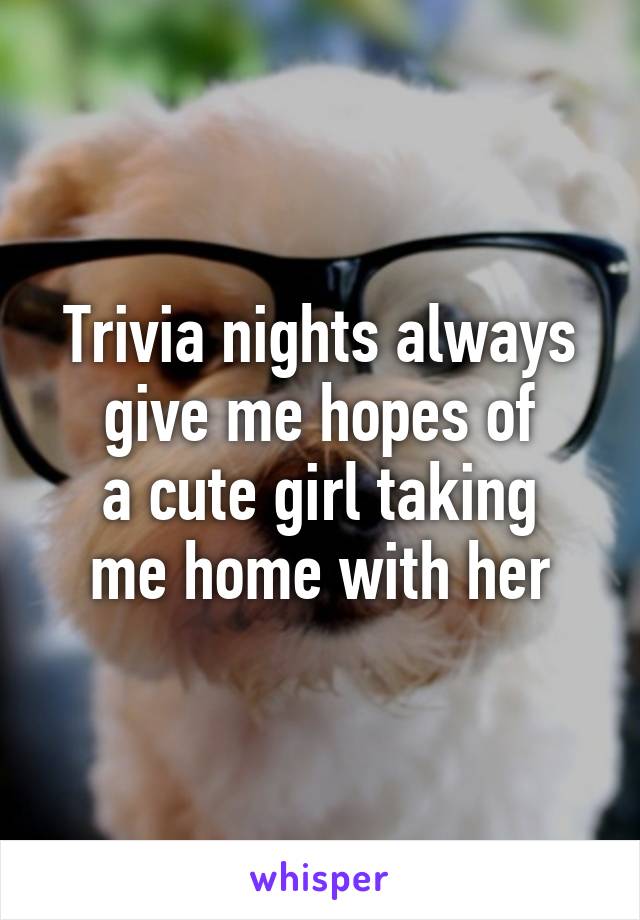 Trivia nights always
give me hopes of
a cute girl taking
me home with her