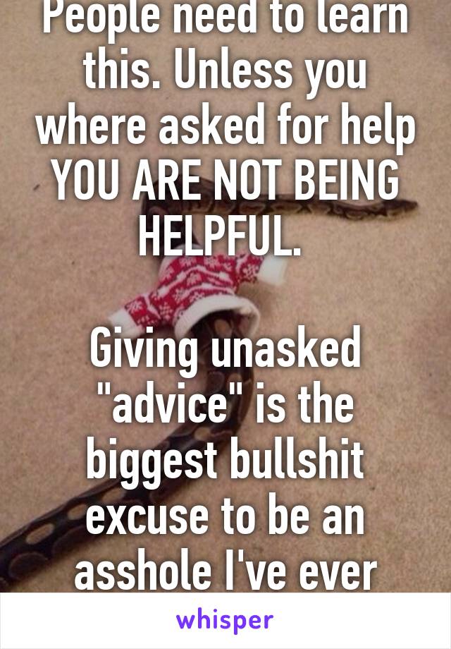 People need to learn this. Unless you where asked for help YOU ARE NOT BEING HELPFUL. 

Giving unasked "advice" is the biggest bullshit excuse to be an asshole I've ever heard. 