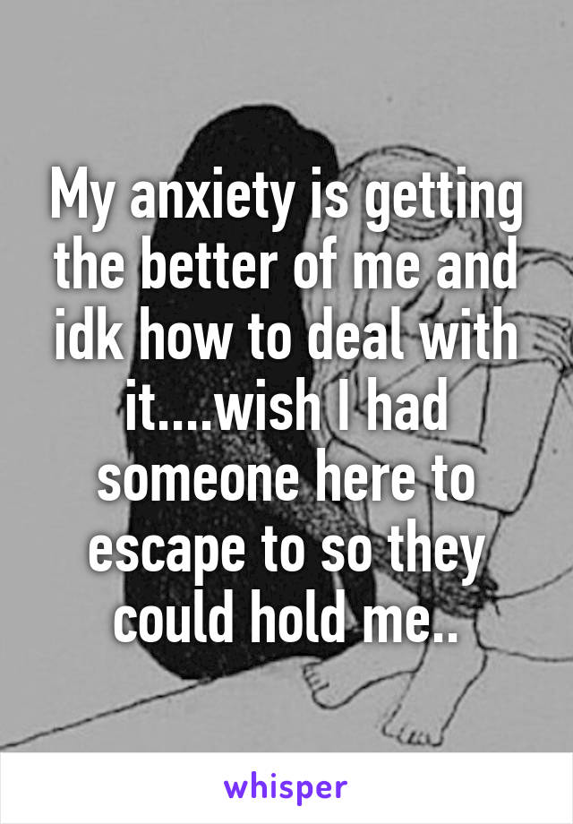 My anxiety is getting the better of me and idk how to deal with it....wish I had someone here to escape to so they could hold me..