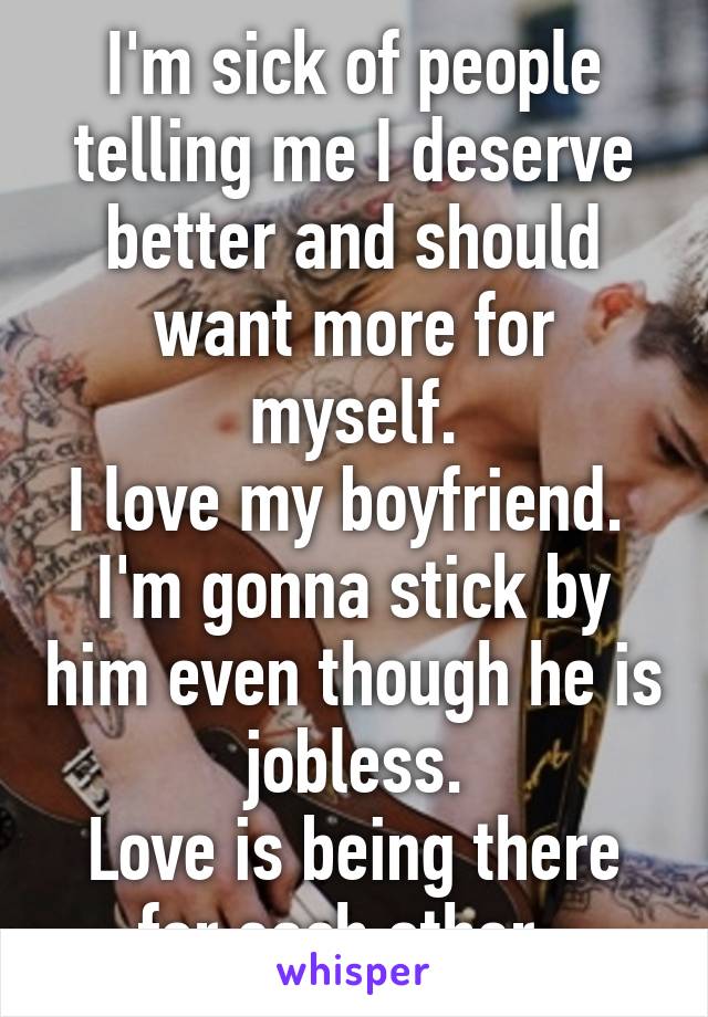 I'm sick of people telling me I deserve better and should want more for myself.
I love my boyfriend. 
I'm gonna stick by him even though he is jobless.
Love is being there for each other. 