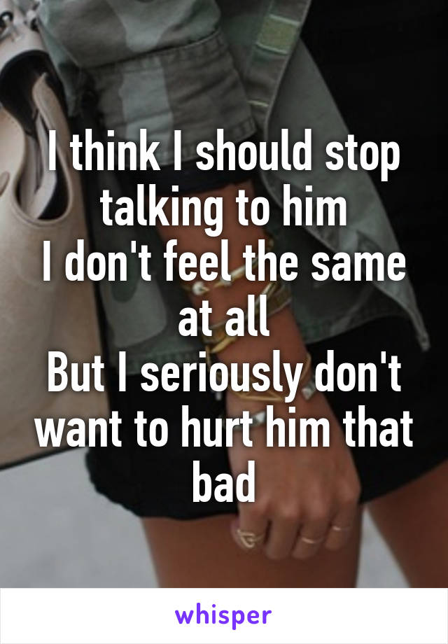 I think I should stop talking to him
I don't feel the same at all
But I seriously don't want to hurt him that bad