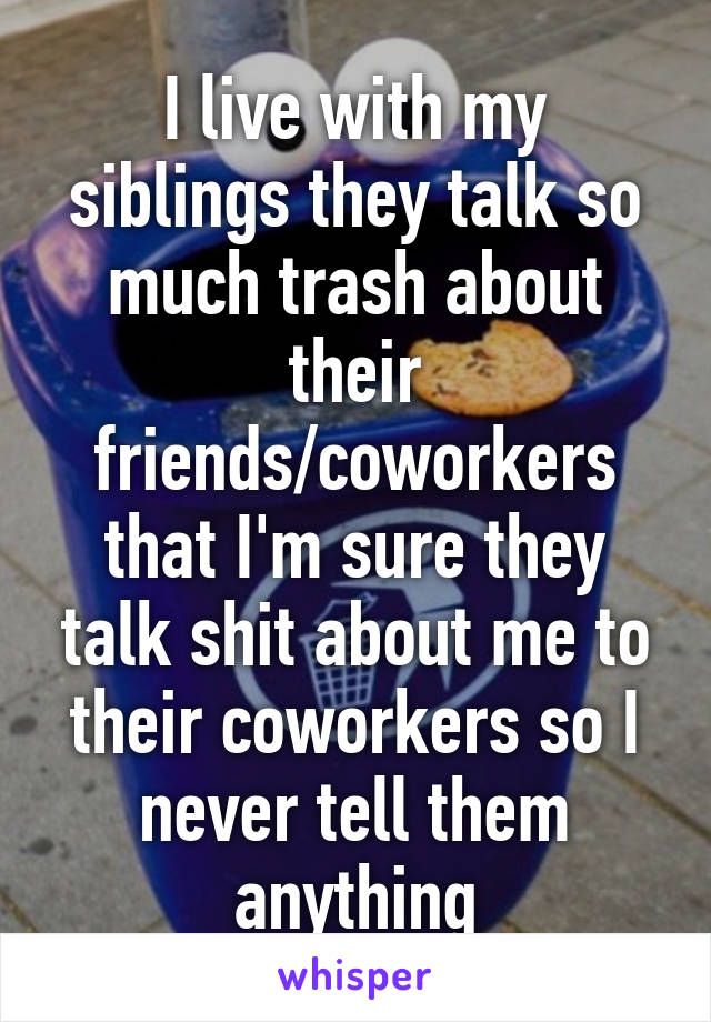 I live with my siblings they talk so much trash about their friends/coworkers that I'm sure they talk shit about me to their coworkers so I never tell them anything