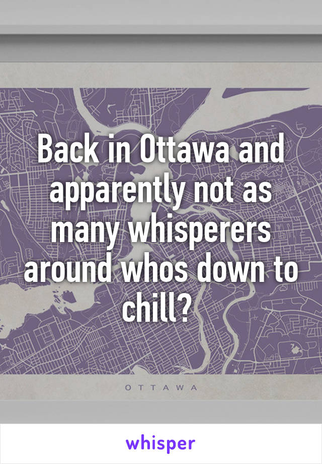 Back in Ottawa and apparently not as many whisperers around whos down to chill? 