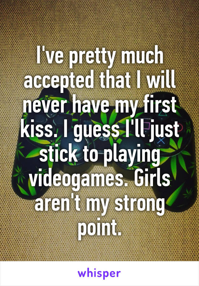 I've pretty much accepted that I will never have my first kiss. I guess I'll just stick to playing videogames. Girls aren't my strong point.