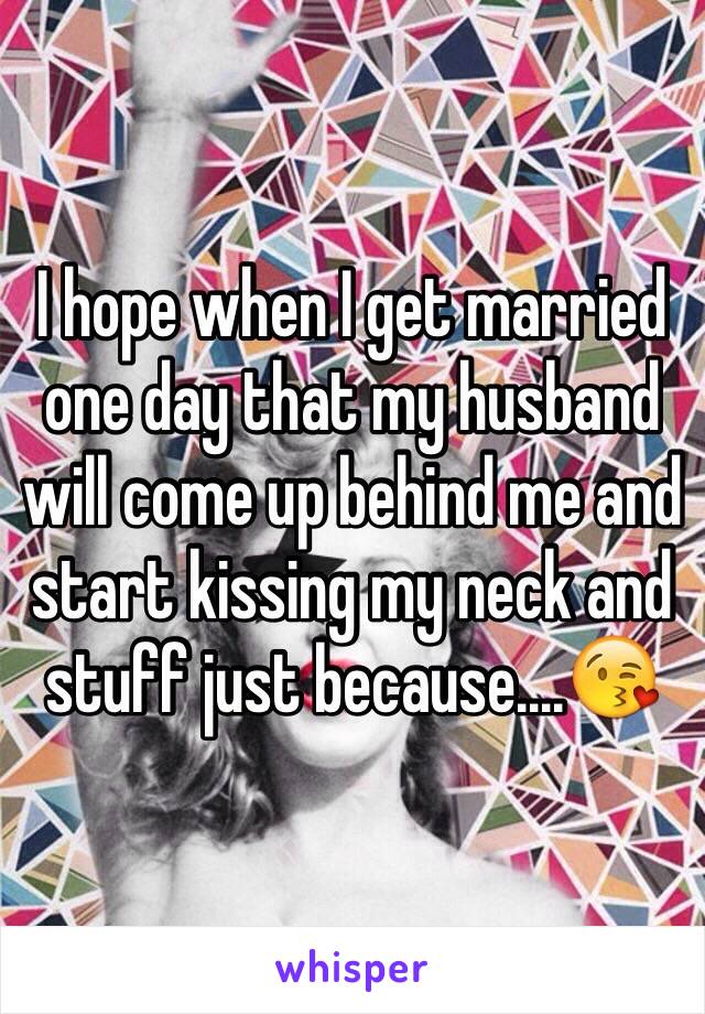 I hope when I get married one day that my husband will come up behind me and start kissing my neck and stuff just because....😘