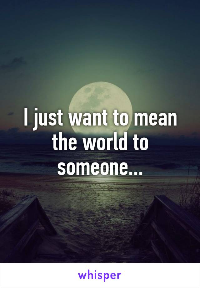 I just want to mean the world to someone...