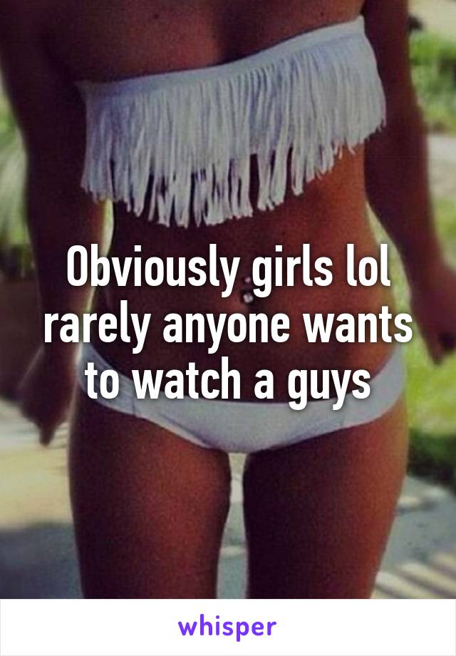 Obviously girls lol rarely anyone wants to watch a guys