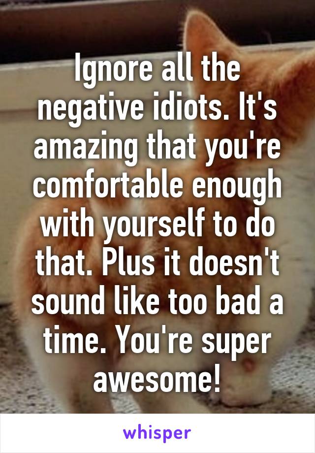 Ignore all the negative idiots. It's amazing that you're comfortable enough with yourself to do that. Plus it doesn't sound like too bad a time. You're super awesome!