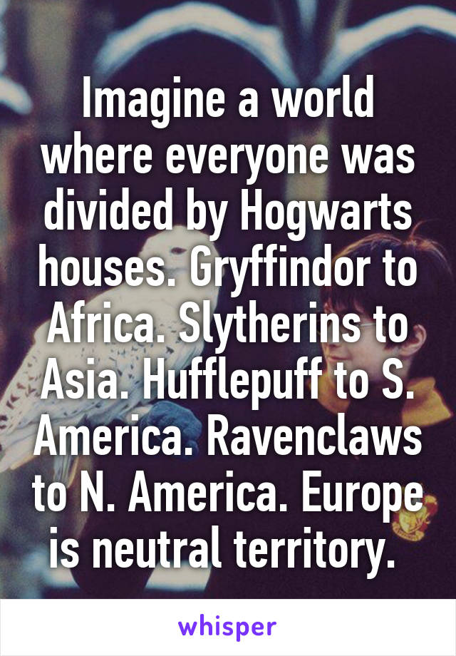 Imagine a world where everyone was divided by Hogwarts houses. Gryffindor to Africa. Slytherins to Asia. Hufflepuff to S. America. Ravenclaws to N. America. Europe is neutral territory. 