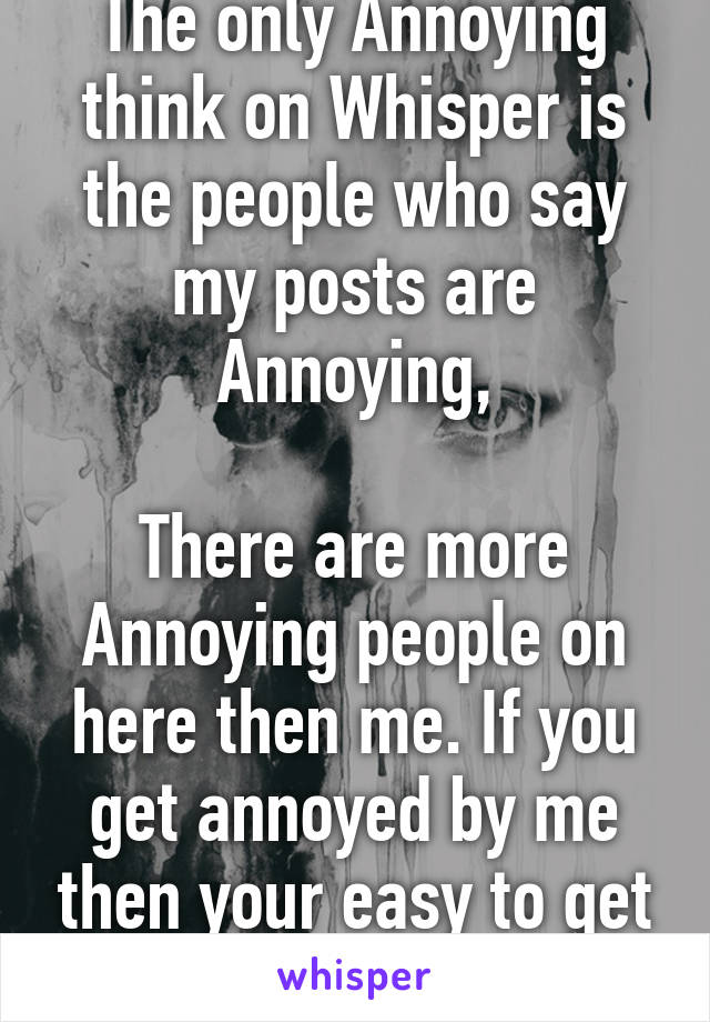 The only Annoying think on Whisper is the people who say my posts are Annoying,

There are more Annoying people on here then me. If you get annoyed by me then your easy to get to.