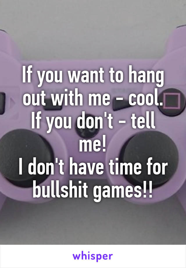 If you want to hang out with me - cool.
If you don't - tell me!
I don't have time for bullshit games!!