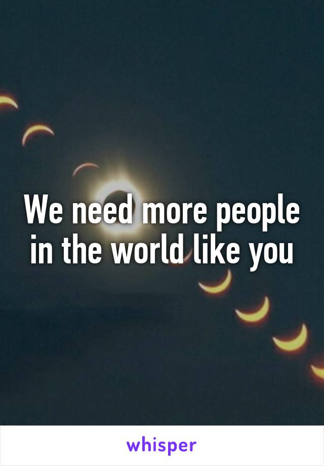 We need more people in the world like you