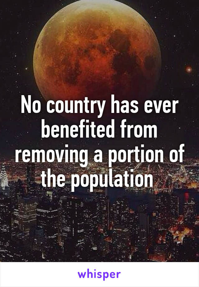 No country has ever benefited from removing a portion of the population 