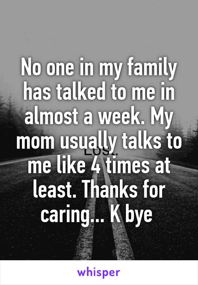 No one in my family has talked to me in almost a week. My mom usually talks to me like 4 times at least. Thanks for caring... K bye 