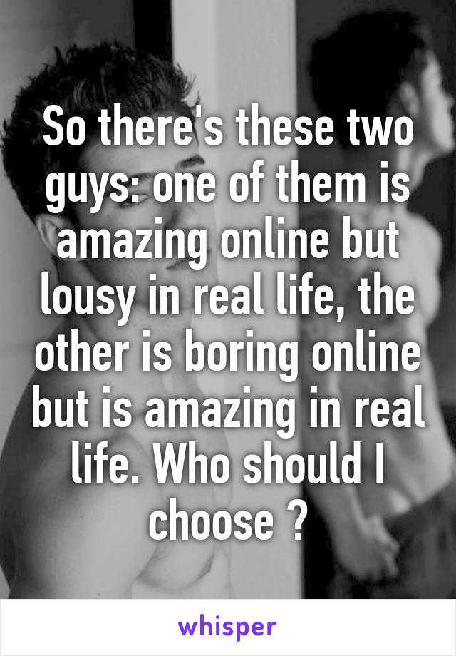 So there's these two guys: one of them is amazing online but lousy in real life, the other is boring online but is amazing in real life. Who should I choose ?