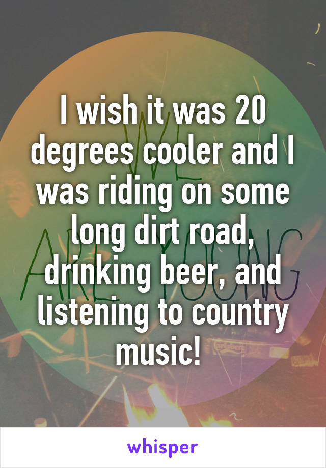 I wish it was 20 degrees cooler and I was riding on some long dirt road, drinking beer, and listening to country music! 