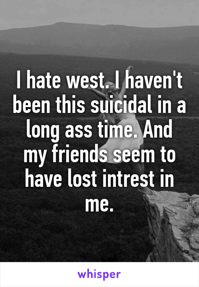 I hate west. I haven't been this suicidal in a long ass time. And my friends seem to have lost intrest in me.