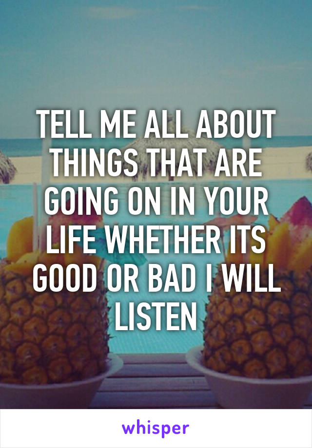 TELL ME ALL ABOUT THINGS THAT ARE GOING ON IN YOUR LIFE WHETHER ITS GOOD OR BAD I WILL LISTEN