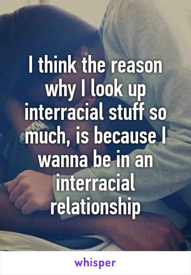 I think the reason why I look up interracial stuff so much, is because I wanna be in an interracial relationship