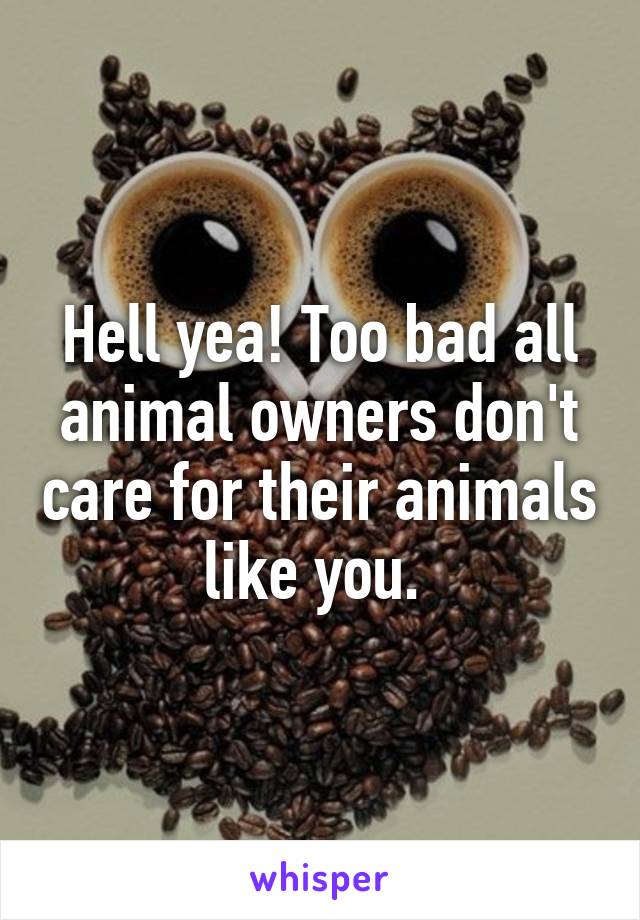 Hell yea! Too bad all animal owners don't care for their animals like you. 