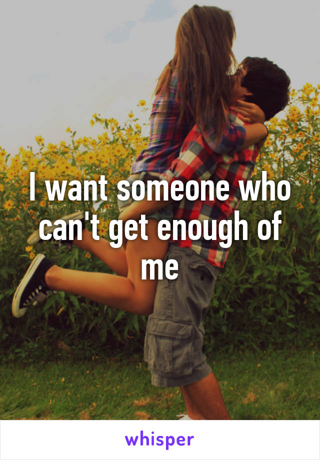 I want someone who can't get enough of me