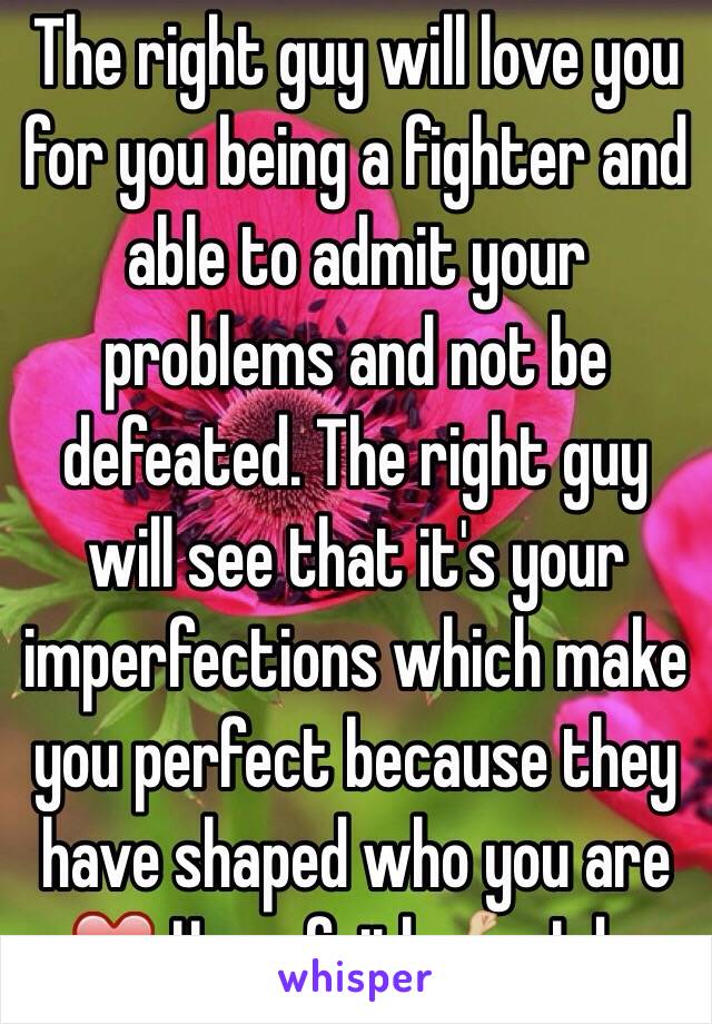 The right guy will love you for you being a fighter and able to admit your problems and not be defeated. The right guy will see that it's your imperfections which make you perfect because they have shaped who you are ❤️ Have faith 💪🏼 I do. 