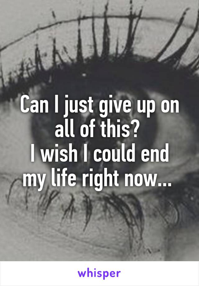 Can I just give up on all of this? 
I wish I could end my life right now... 