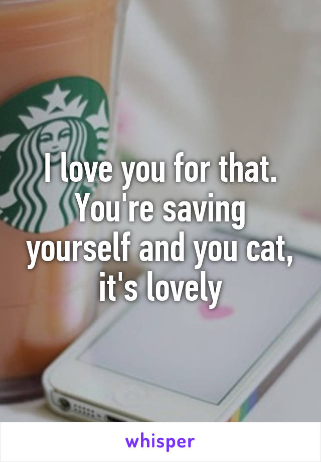 I love you for that. You're saving yourself and you cat, it's lovely