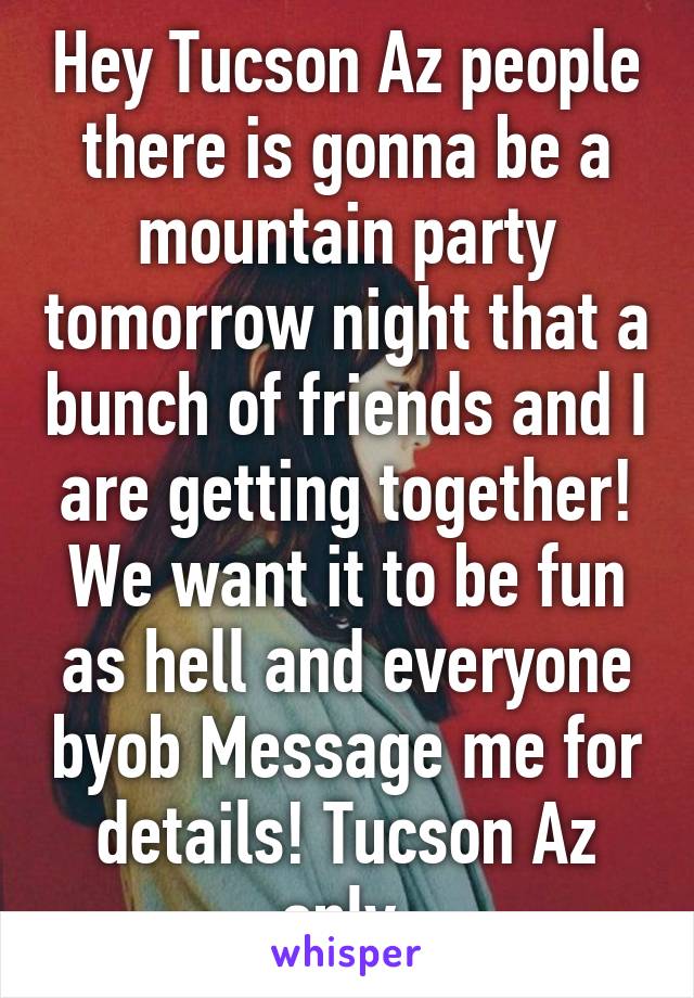 Hey Tucson Az people there is gonna be a mountain party tomorrow night that a bunch of friends and I are getting together! We want it to be fun as hell and everyone byob Message me for details! Tucson Az only.