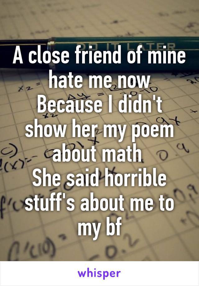 A close friend of mine hate me now
Because I didn't show her my poem about math 
She said horrible stuff's about me to my bf