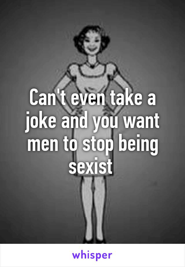 Can't even take a joke and you want men to stop being sexist 