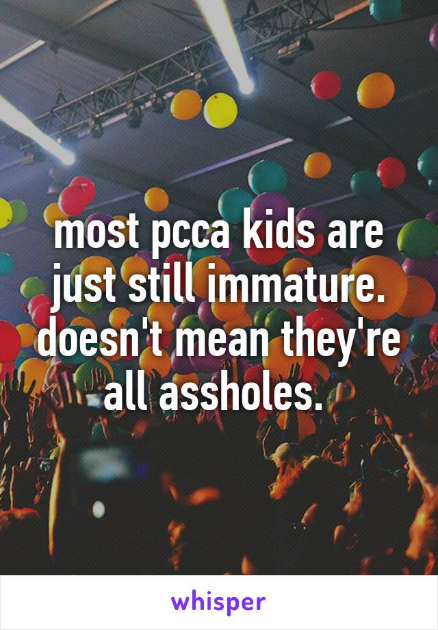 most pcca kids are just still immature. doesn't mean they're all assholes. 