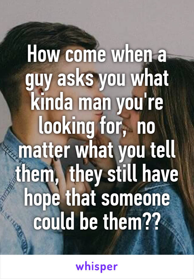 How come when a guy asks you what kinda man you're looking for,  no matter what you tell them,  they still have hope that someone could be them??