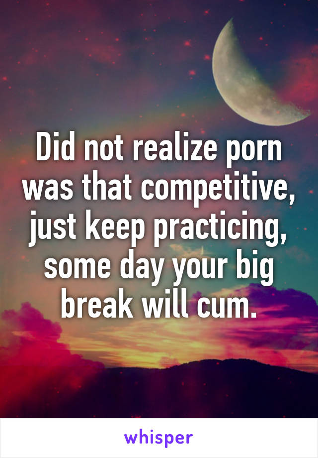 Did not realize porn was that competitive, just keep practicing, some day your big break will cum.